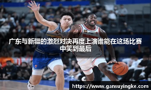 广东与新疆的激烈对决再度上演谁能在这场比赛中笑到最后